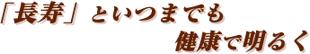 「長寿」といつまでも健康で明るく